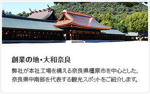 創業の地・大和奈良 弊社が本社工場を構える奈良県橿原市を中心とした、奈良県中南部を代表する観光スポットをご紹介します。